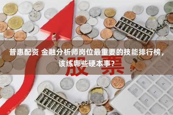 普惠配资 金融分析师岗位最重要的技能排行榜,该练哪些硬本事?