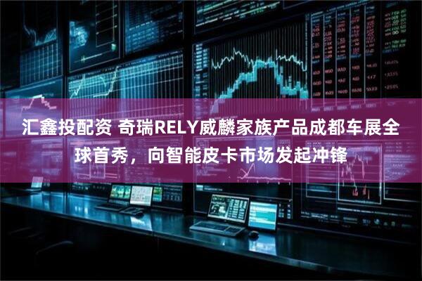 汇鑫投配资 奇瑞RELY威麟家族产品成都车展全球首秀,向智能皮卡市场发起冲锋