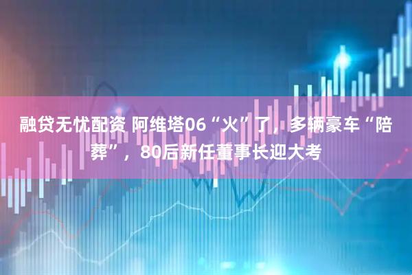 融贷无忧配资 阿维塔06“火”了,多辆豪车“陪葬”,80后新任董事长迎大考