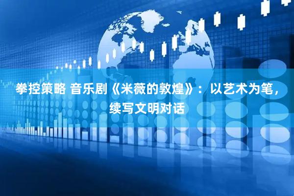 拳控策略 音乐剧《米薇的敦煌》:以艺术为笔,续写文明对话