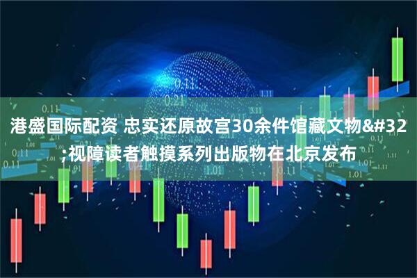 港盛国际配资 忠实还原故宫30余件馆藏文物 视障读者触摸系列出版物在北京发布